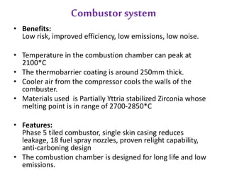 Combustor system 
• Benefits: 
Low risk, improved efficiency, low emissions, low noise. 
• Temperature in the combustion chamber can peak at 
2100*C 
• The thermobarrier coating is around 250mm thick. 
• Cooler air from the compressor cools the walls of the 
combuster. 
• Materials used is Partially Yttria stabilized Zirconia whose 
melting point is in range of 2700-2850*C 
• Features: 
Phase 5 tiled combustor, single skin casing reduces 
leakage, 18 fuel spray nozzles, proven relight capability, 
anti-carboning design 
• The combustion chamber is designed for long life and low 
emissions. 
 