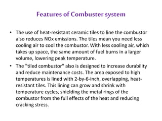 Features of Combuster system 
• The use of heat-resistant ceramic tiles to line the combustor 
also reduces NOx emissions. The tiles mean you need less 
cooling air to cool the combustor. With less cooling air, which 
takes up space, the same amount of fuel burns in a larger 
volume, lowering peak temperature. 
• The "tiled combustor" also is designed to increase durability 
and reduce maintenance costs. The area exposed to high 
temperatures is lined with 2-by-6-inch, overlapping, heat-resistant 
tiles. This lining can grow and shrink with 
temperature cycles, shielding the metal rings of the 
combustor from the full effects of the heat and reducing 
cracking stress. 
 