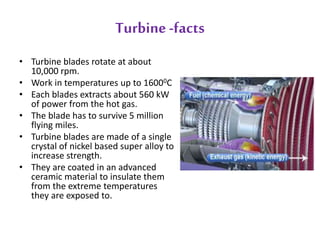 Turbine -facts 
• Turbine blades rotate at about 
10,000 rpm. 
• Work in temperatures up to 16000C 
• Each blades extracts about 560 kW 
of power from the hot gas. 
• The blade has to survive 5 million 
flying miles. 
• Turbine blades are made of a single 
crystal of nickel based super alloy to 
increase strength. 
• They are coated in an advanced 
ceramic material to insulate them 
from the extreme temperatures 
they are exposed to. 
 