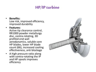 HP/IP turbine 
• Benefits: 
Low risk, improved efficiency, 
improved durability 
• Features: 
Active tip clearance control, 
RR1000 powder metallurgy 
disc, contra-rotating, 3D 
profiled end wall 
aerodynamics, soluble core 
HP blades, lower HP blade 
count (66), increased cooling 
effectiveness, anti blockage 
• A high pressure ratio along 
with contra-rotating the IP 
and HP spools improves 
efficiency 
 