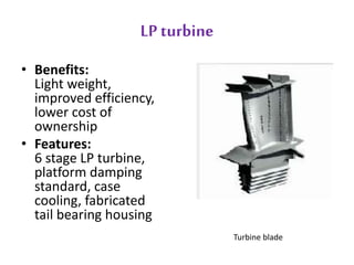 LP turbine 
• Benefits: 
Light weight, 
improved efficiency, 
lower cost of 
ownership 
• Features: 
6 stage LP turbine, 
platform damping 
standard, case 
cooling, fabricated 
tail bearing housing 
Turbine blade 
 