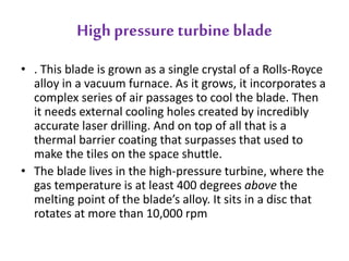 High pressure turbine blade 
• . This blade is grown as a single crystal of a Rolls-Royce 
alloy in a vacuum furnace. As it grows, it incorporates a 
complex series of air passages to cool the blade. Then 
it needs external cooling holes created by incredibly 
accurate laser drilling. And on top of all that is a 
thermal barrier coating that surpasses that used to 
make the tiles on the space shuttle. 
• The blade lives in the high-pressure turbine, where the 
gas temperature is at least 400 degrees above the 
melting point of the blade’s alloy. It sits in a disc that 
rotates at more than 10,000 rpm 
 