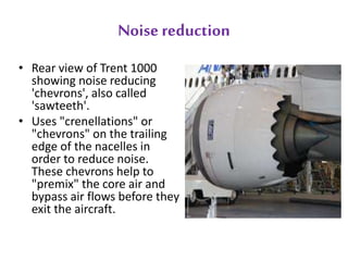 Noise reduction 
• Rear view of Trent 1000 
showing noise reducing 
'chevrons', also called 
'sawteeth'. 
• Uses "crenellations" or 
"chevrons" on the trailing 
edge of the nacelles in 
order to reduce noise. 
These chevrons help to 
"premix" the core air and 
bypass air flows before they 
exit the aircraft. 
 