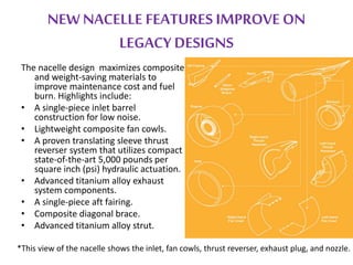 NEW NACELLE FEATURES IMPROVE ON 
LEGACY DESIGNS 
The nacelle design maximizes composite 
and weight-saving materials to 
improve maintenance cost and fuel 
burn. Highlights include: 
• A single-piece inlet barrel 
construction for low noise. 
• Lightweight composite fan cowls. 
• A proven translating sleeve thrust 
reverser system that utilizes compact 
state-of-the-art 5,000 pounds per 
square inch (psi) hydraulic actuation. 
• Advanced titanium alloy exhaust 
system components. 
• A single-piece aft fairing. 
• Composite diagonal brace. 
• Advanced titanium alloy strut. 
*This view of the nacelle shows the inlet, fan cowls, thrust reverser, exhaust plug, and nozzle. 
 