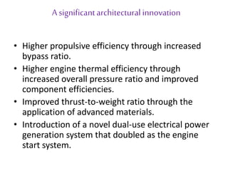 A significant architectural innovation 
• Higher propulsive efficiency through increased 
bypass ratio. 
• Higher engine thermal efficiency through 
increased overall pressure ratio and improved 
component efficiencies. 
• Improved thrust-to-weight ratio through the 
application of advanced materials. 
• Introduction of a novel dual-use electrical power 
generation system that doubled as the engine 
start system. 
 