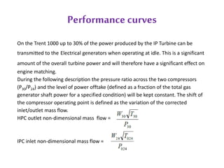 Performance curves 
On the Trent 1000 up to 30% of the power produced by the IP Turbine can be 
transmitted to the Electrical generators when operating at idle. This is a significant 
amount of the overall turbine power and will therefore have a significant effect on 
engine matching. 
During the following description the pressure ratio across the two compressors 
(P30/P24) and the level of power offtake (defined as a fraction of the total gas 
generator shaft power for a specified condition) will be kept constant. The shift of 
the compressor operating point is defined as the variation of the corrected 
inlet/outlet mass flow. 
HPC outlet non-dimensional mass flow = 
IPC inlet non-dimensional mass flow = 
 