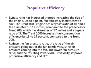 Propulsive efficiency 
• Bypass ratio has increased thereby increasing the size of 
the engine. Up to a point, fan efficiency increases with 
size. The Trent 1000 engine has a bypass ratio of 10 and a 
fan diameter of 112 inches, compared to the predecessor 
Trent 700, which has diameter of 97 inches and a bypass 
ratio of 5. The Trent 1000 increases fuel consumption 
efficiency by 13 to 14 percent, compared to the Trent 
700. 
• Reduce the fan pressure ratio, the ratio of the air 
pressure going out of the fan nozzle versus the air 
pressure coming into the fan. The lower fan pressure 
ratio, and the resulting lower exhaust velocity, improve 
propulsive efficiency and SFC 
 