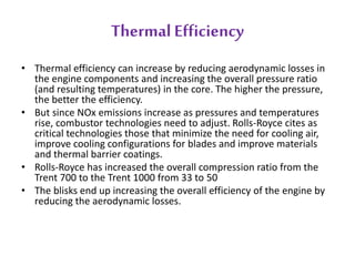 Thermal Efficiency 
• Thermal efficiency can increase by reducing aerodynamic losses in 
the engine components and increasing the overall pressure ratio 
(and resulting temperatures) in the core. The higher the pressure, 
the better the efficiency. 
• But since NOx emissions increase as pressures and temperatures 
rise, combustor technologies need to adjust. Rolls-Royce cites as 
critical technologies those that minimize the need for cooling air, 
improve cooling configurations for blades and improve materials 
and thermal barrier coatings. 
• Rolls-Royce has increased the overall compression ratio from the 
Trent 700 to the Trent 1000 from 33 to 50 
• The blisks end up increasing the overall efficiency of the engine by 
reducing the aerodynamic losses. 
 