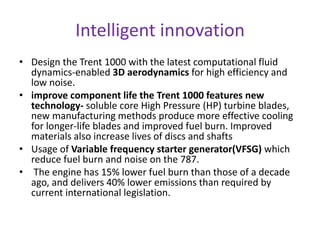 Intelligent innovation 
• Design the Trent 1000 with the latest computational fluid 
dynamics-enabled 3D aerodynamics for high efficiency and 
low noise. 
• improve component life the Trent 1000 features new 
technology- soluble core High Pressure (HP) turbine blades, 
new manufacturing methods produce more effective cooling 
for longer-life blades and improved fuel burn. Improved 
materials also increase lives of discs and shafts 
• Usage of Variable frequency starter generator(VFSG) which 
reduce fuel burn and noise on the 787. 
• The engine has 15% lower fuel burn than those of a decade 
ago, and delivers 40% lower emissions than required by 
current international legislation. 
 