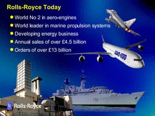 Rolls-Royce Today World No 2 in aero-engines World leader in marine propulsion systems Developing energy business Annual sales of over £4.5 billion Orders of over £13 billion 