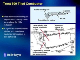 Trent 500 Tiled Combustor Tiles reduce wall cooling air requirements making more air available for NOx reduction A significant cost reduction relative to conventional machined combustors is also achieved Large airspray injectors  for improved mixing  and smoke control Large primary zone  volume for altitude  re-light Small total  volume for  NOx control Cold supporting wall Cast tile Thermal barrier coating 