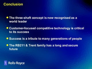 Conclusion The three-shaft concept is now recognised as a world leader Customer-focused competitive technology is critical to its success Success is a tribute to many generations of people The RB211 & Trent family has a long and secure future 