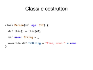 Classi e costruttori
class Person(val age: Int) {
def this() = this(42)
var name: String = _
override def toString = "Ciao, sono " + name
}
 