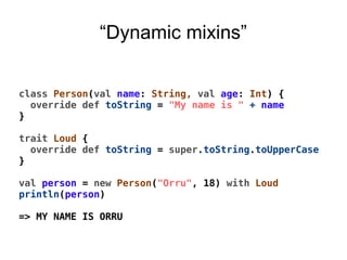 “Dynamic mixins”
class Person(val name: String, val age: Int) {
override def toString = "My name is " + name
}
trait Loud {
override def toString = super.toString.toUpperCase
}
val person = new Person("Orru", 18) with Loud
println(person)
=> MY NAME IS ORRU
 