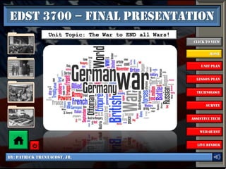 EDST 3700 – Final Presentation
                 Unit Topic: The War to END all Wars!
                                                         Click to View


                                                                Home


                                                            Unit Plan


                                                          Lesson Plan


                                                          Technology


                                                               Survey


                                                        Assistive Tech


                                                            Web Quest


                                                          Live Binder


By: Patrick Trentacost. Jr.
 