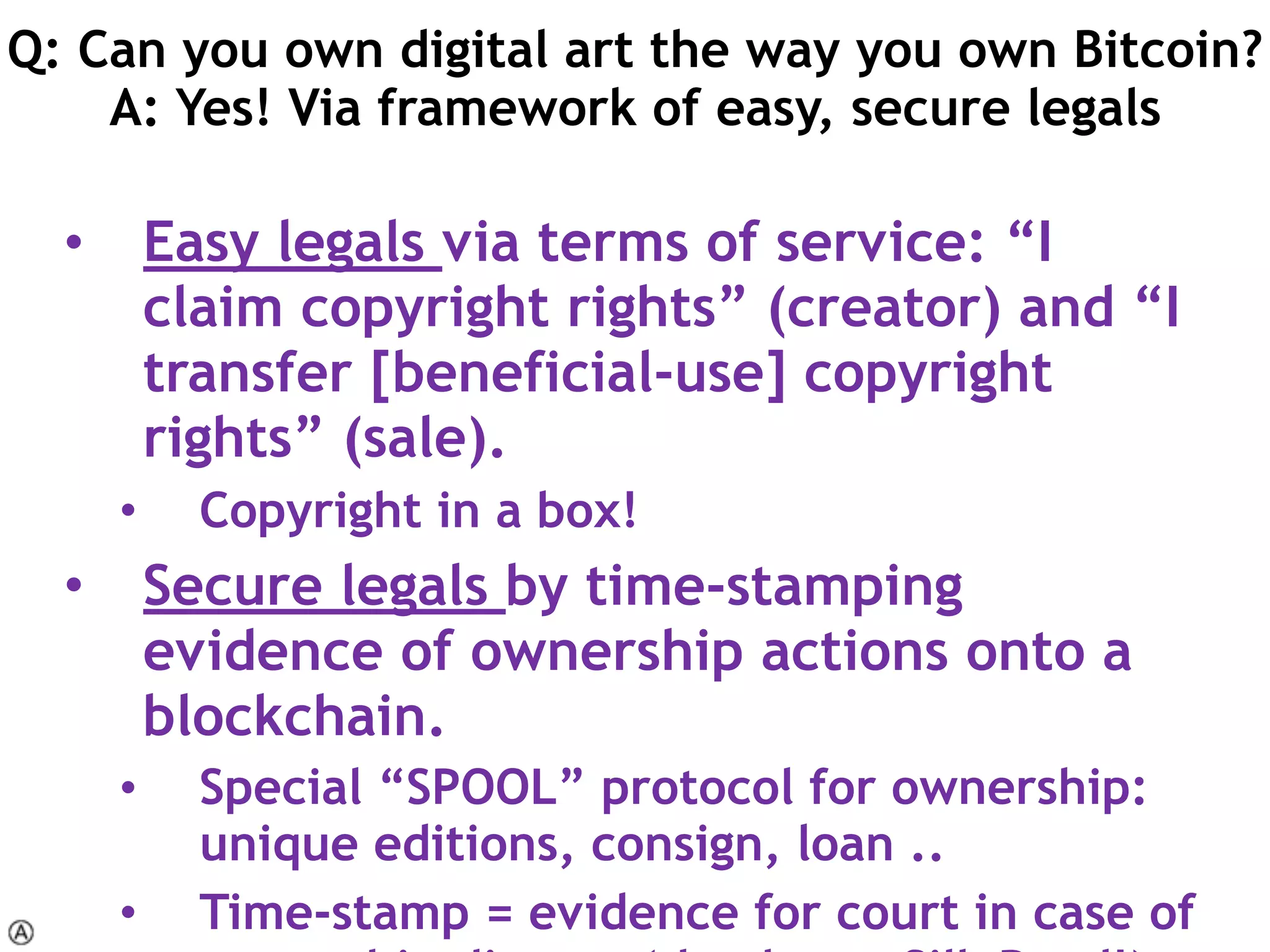 • Easy legals via terms of service: “I
claim copyright rights” (creator) and “I
transfer [beneficial-use] copyright
rights” (sale).
• Copyright in a box!
• Secure legals by time-stamping
evidence of ownership actions onto a
blockchain.
• Special “SPOOL” protocol for ownership:
unique editions, consign, loan ..
• Time-stamp = evidence for court in case of
Q: Can you own digital art the way you own Bitcoin? 
A: Yes! Via framework of easy, secure legals
 