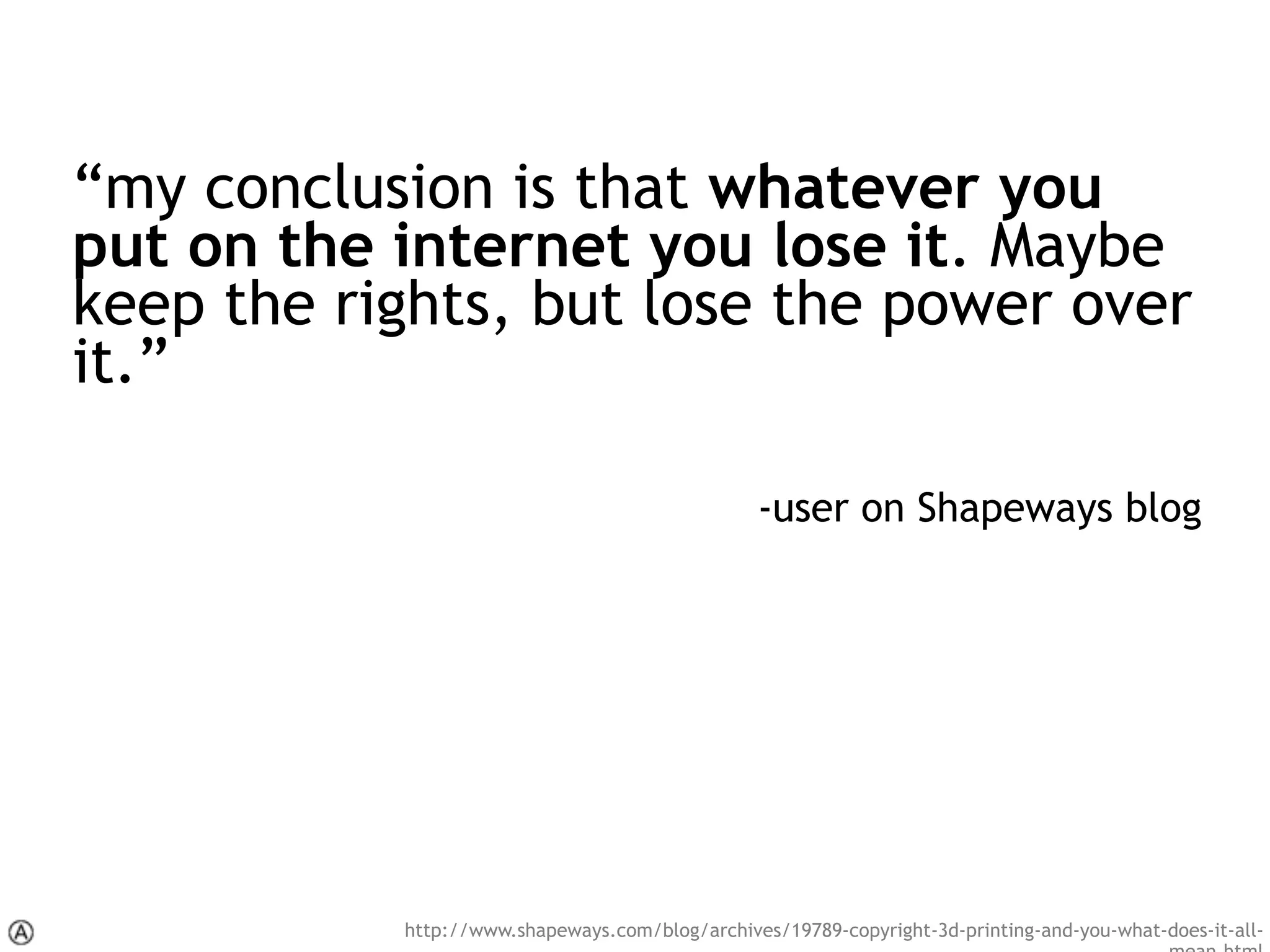 “my conclusion is that whatever you
put on the internet you lose it. Maybe
keep the rights, but lose the power over
it.”
-user on Shapeways blog
http://www.shapeways.com/blog/archives/19789-copyright-3d-printing-and-you-what-does-it-all-
 