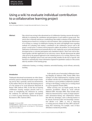 SPECIAL ISSUE
  Original article
                                                                                                                  doi: 10.1111/j.1365-2729.2008.00276.x




Using a wiki to evaluate individual contribution
to a collaborative learning project
G. Trentin
Istituto Tecnologie Didattiche, Consiglio Nazionale delle Ricerche, Genova, Italy




Abstract                     One critical issue arising in the educational use of collaborative learning concerns the teacher’s
                             difﬁculty in evaluating the contribution and participation of each student in group-work. This
                             article aims to illustrate and discuss a methodology that enables evaluation of the collaborative
                             learning process based on co-writing in a wiki environment. After considering the effectiveness
                             of co-writing as a strategy of collaborative learning, the article will highlight issues regarding
                             methods for evaluating each student’s contribution to the collaborative process and to the
                             group’s overall action. A solution will be proposed to address the problem. It is based upon the
                             elaboration of information traced automatically by wiki, employing survey grids and formulae
                             developed ad hoc to calculate participation and contribution indexes. These tools will be illus-
                             trated together with their application in two university courses. Results demonstrate the added
                             value given by the proposed approach to the evaluation process of co-writing. However, these
                             ﬁndings also highlight critical issues and some possible remedies for the lack of speciﬁc wiki
                             functions to automatically extract information required for quantitative analysis of the actions
                             taken by members of the learning group.

Keywords                     collaborative learning, co-writing, evaluation, networked learning, social software, university
                             teaching.


                                                                                      In the speciﬁc area of networked collaborative learn-
Introduction
                                                                                   ing (Haughey & Anderson 1998; Trentin 2006), these
Traditional educational environments are often charac-                             strategies are often implemented by assigning a group
terised by a process whereby the teacher assigns a learn-                          of students with the task of collaboratively discovering
ing activity that is generally carried out autonomously                            the solution to a given problem (collaborative problem-
by the student. However, this strips the learning process                          solving) or developing a written text (co-writing) based
of a fair amount of its social dimension (Bornstein &                              on a given argument (Trentin 2004).
Bruner 1989; Sullivan 1994). So the idea of fostering                                 Online activities now can beneﬁt greatly from the
collaborative learning strategies presents itself as a                             enormous possibilities offered by social software
means of strengthening this dimension by creating                                  (Malloch 2005; Alexander 2006). These include wikis,
the conditions for individual cognitive development                                which are characterized by a variety of unique and pow-
as a result of group interaction (Treleaven & Cecez-                               erful information-sharing and collaboration features
Kecmanovic 2001; Garrison 2003).                                                   that offer key advantages, such as allowing learners to
                                                                                   be actively involved in their own knowledge construc-
                                                                                   tion (Boulos et al. 2006), as well as improving
Accepted: 16 January 2008                                                          co-writing processes (Parker & Chao 2007) and facili-
Correspondence: Guglielmo Trentin, Istituto Tecnologie Didattiche,
Consiglio Nazionale delle Ricerche, Via De Marini 6, 16149 Genova,                 tating their monitoring. For example, some of these
Italy. Email:trentin@itd.cnr.it                                                    affordances include the possibility


© 2008 The Author. Journal compilation © 2008 Blackwell Publishing Ltd   Journal of Computer Assisted Learning (2009), 25, 43–55                    43
 