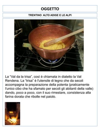 OGGETTO
TRENTINO ALTO ADIGE E LE ALPI

La “Val da la trisa”, così è chiamata in dialetto la Val
Rendena. La “trisa” è l'utensile di legno che da secoli
accompagna la preparazione della polenta (praticamente
l'unico cibo che ha sfamato per secoli gli abitanti della valle)
dando, poco a poco, con il suo rimestare, consistenza alla
farina dorata che ribolle nel paiolo.

 