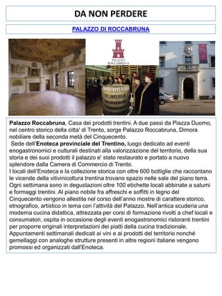 DA NON PERDERE
PALAZZO DI ROCCABRUNA

Palazzo Roccabruna, Casa dei prodotti trentini. A due passi da Piazza Duomo,
nel centro storico della citta' di Trento, sorge Palazzo Roccabruna, Dimora
nobiliare della seconda metà del Cinquecento.
Sede dell’Enoteca provinciale del Trentino, luogo dedicato ad eventi
enogastronomici e culturali destinati alla valorizzazione del territorio, della sua
storia e dei suoi prodotti il palazzo e' stato restaurato e portato a nuovo
splendore dalla Camera di Commercio di Trento.
I locali dell’Enoteca e la collezione storica con oltre 600 bottiglie che raccontano
le vicende della vitivinicoltura trentina trovano spazio nelle sale del piano terra.
Ogni settimana sono in degustazioni oltre 100 etichette locali abbinate a salumi
e formaggi trentini. Al piano nobile fra affreschi e soffitti in legno del
Cinquecento vengono allestite nel corso dell’anno mostre di carattere storico,
etnografico, artistico in tema con l’attività del Palazzo. Nell’antica scuderia una
moderna cucina didattica, attrezzata per corsi di formazione rivolti a chef locali e
consumatori, ospita in occasione degli eventi enogastronomici ristoranti trentini
per proporre originali interpretazioni dei piatti della cucina tradizionale.
Appuntamenti settimanali dedicati ai vini e ai prodotti del territorio nonché
gemellaggi con analoghe strutture presenti in altre regioni italiane vengono
promossi ed organizzati dall'Enoteca.

 