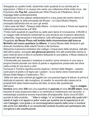 Sviluppato su quattro livelli, dodicimila metri quadrati di cui seimila per le
esposizioni, il Mart e' un museo che vanta una collezione d'arte molto ricca : dal
Futurismo alla Pop Art, passando per l'Arte Povera ed il Realismo, fino ai
linguaggi della contemporaneità.
Incastonato tra due palazzi settecenteschi e a due passi dal centro storico di
Rovereto sorge la sede principale del Museo - La Casa Museo Depero,
concepita dall'artista che ne curo' gli arredi.
L'altra sede del Mart - Palazzo delle Albere - si trova invece a Trento ed ospita la
collezione permanente sull' 800.
11mila metri quadrati di superficie su sette piani densi di innovazione, il MUSE è
un viaggio nelle tematiche ambientali su una struttura con involucro altamente
coibentato, trigenerazione e fotovoltaico, tutto all'insegna dell'eco-sostenibilita'.
Progettato da Renzo Piano nell’ambito della riconversione dell’area ex
Michelin nel nuovo quartiere Le Albere, il nuovo Museo delle Scienze è già
divenuto l'emblema della citta'di Trento e del territorio.
Attraverso il percorso simbolico che collega i cinque piani della struttura, dall’alto
dell’ultimo piano, occupato dai ghiacciai perenni, fino alle profondità marine ai
piani interrati dove si libra lo scheletro fluttuante di una balena, il Muse celebra le
biodiversità' del pianeta.
.A fondovalle per esempio il visitatore si sentira' come immerso in una vera e
propria foresta pluviale con tanto di piante e vegetazione preservate dal clima
caldo-umido di una serra a vetri.
Conoscer il Trentino significa anche esplorar i territori delle Malghe - rustiche
costruzioni di pietre e di legno per i pastori - la cui storia viene ricostruita dal
Museo Della Malga a Caderzone ( TN )
Nelle tre sale sono ordinati gli oggetti con una precisa logica di lettura: la prima è
dedicata al pascolo, alla mungitura, al casello; la seconda alla casara ed ai
prodotti finiti della trasformazione del latte, la terza alla quotidianità
dell'uomo.
Oggi le malghe
trentine sono oltre 350 con una superficie di pascolo di circa 40.000 ettari; circa
trecento di esse producono latte e un centinaio lo trasformano con tecniche e
metodologie produttive ancora improntate all’artigianalità. Sono circa 20.000 i
quintali di latte prodotto. " Albe in malga " e' un iniziativa grazie alla quale tutti i
sabati di luglio e di agosto si potra' vivere per qualche ora le esperienze di chi
vive l’alpeggio. Una guida o un accompagnatore esperto delle zone ci scortera'
alle prime luci dell'alba in un eccezionale contesto bucolico per partecipare alla
mungitura e alla caseificazione.

 