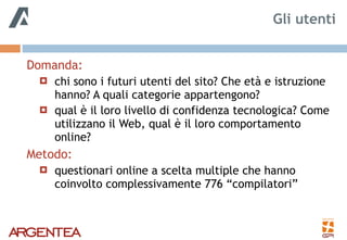 Domanda:
! chi sono i futuri utenti del sito? Che età e istruzione
hanno? A quali categorie appartengono?
! qual è il loro livello di confidenza tecnologica? Come
utilizzano il Web, qual è il loro comportamento
online?
Metodo:
! questionari online a scelta multiple che hanno
coinvolto complessivamente 776 “compilatori”
Gli utenti
 