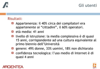 Risultati:
! Appartenenza: il 40% circa dei compilatori era
appartenente ai “cittadini”, il 60% operatori.
! età media: 41 anni
! livello di istruzione: la media complessiva è di quasi
15 anni, corrispondente ad una cultura equivalente al
primo biennio dell’Università
! genere: 49% donne, 33% uomini, 18% non dichiarato
! confidenza tecnologica: l’uso medio di Internet è di
quasi 4 anni
Gli utenti
 