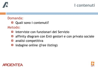 Domanda:
! Quali sono i contenuti?
Metodo:
! interviste con funzionari del Servizio
! affinity diagram con Enti gestori e con privato sociale
! analisi competitiva
! indagine online (free listing)
I contenuti
 