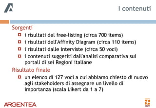 Sorgenti
! i risultati del free-listing (circa 700 items)
! i risultati dell'Affinity Diagram (circa 110 items)
! i risultati dalle interviste (circa 50 voci)
! i contenuti suggeriti dall'analisi comparativa sui
portali di sei Regioni italiane
Risultato finale
! un elenco di 127 voci a cui abbiamo chiesto di nuovo
agli stakeholders di assegnare un livello di
importanza (scala Likert da 1 a 7)
I contenuti
 