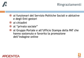 ! ai funzionari del Servizio Politiche Sociali e abitative
e degli Enti gestori
! ai cittadini
! al “privato sociale”
! al Gruppo Portale e all’Ufficio Stampa della PAT che
hanno sostenuto e favorito la promozione
dell’indagine online
Ringraziamenti
 