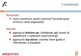 Domanda:
! Come classificare questi contenuti? Secondo quale
struttura vanno organizzati? 
Metodi:
! approccio bottom-up: chiedendo agli utenti di
classificare i contenuti (card sorting)
! approccio top-down: tramite linee guida e
riferimento a standard
I contenuti
 