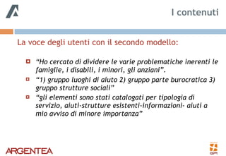 La voce degli utenti con il secondo modello: 
! “Ho cercato di dividere le varie problematiche inerenti le
famiglie, i disabili, i minori, gli anziani”.
! “1) gruppo luoghi di aiuto 2) gruppo parte burocratica 3)
gruppo strutture sociali”
! “gli elementi sono stati catalogati per tipologia di
servizio, aiuti-strutture esistenti-informazioni- aiuti a
mio avviso di minore importanza”
I contenuti
 