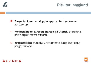 ! Progettazione con doppio approccio top-down e
bottom-up 
! Progettazione partecipata con gli utenti, di cui una
parte significativa cittadini
! Realizzazione guidata strettamente dagli esiti della
progettazione
Risultati raggiunti
 
