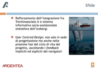 ! Rafforzamento dell’integrazione fra
Trentinosociale.it e sistema
informativo socio-assistenziale
(metafora dell’iceberg)
! User Centred Design: non solo in sede
di progettazione ma anche nelle
prossime fasi del ciclo di vita del
progetto, ascoltando i feedback
impliciti ed espliciti dei navigatori
Sfide
 