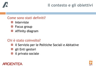 Come sono stati definiti?
! Interviste
! Focus group
! Affinity diagram
Chi è stato coinvolto?
! il Servizio per le Politiche Sociali e Abitative
! gli Enti gestori
! il privato sociale
Il contesto e gli obiettivi
 