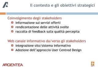 Coinvolgimento degli stakeholders
! informazione sui servizi offerti
! rendicontazione delle attività svolte
! raccolta di feedback sulla qualità percepita
Web canale informativo da/verso gli stakeholders
! integrazione sito/sistema informativo
! Adozione dell’approccio User Centred Design
Il contesto e gli obiettivi strategici
 