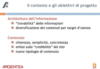 Architettura dell’informazione
! “trovabilità” delle informazioni
! diversificazione dei contenuti per target d’utenza
Contenuto
! chiarezza, semplicità, concretezza
! enfasi sulla “credibilità” del sito
! nuove tipologie di contenuto
Il contesto e gli obiettivi di progetto
 