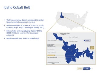 12
Idaho Cobalt Belt
• Well-known mining district considered to contain
largest unmined resources in the U.S.
• District estimated at 16.8 Mt at 0.74% Co, 1.37%
Cu and 1.04 g/t Au (U.S. Geological Survey, 2017)
• Belt includes former producing Blackbird Mine
(1902-1968) and several other developed
prospects
• District extends over 60 km in strike length
 