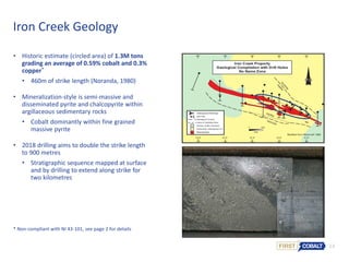 14
• Historic estimate (circled area) of 1.3M tons
grading an average of 0.59% cobalt and 0.3%
copper*
• 460m of strike length (Noranda, 1980)
• Mineralization-style is semi-massive and
disseminated pyrite and chalcopyrite within
argillaceous sedimentary rocks
• Cobalt dominantly within fine grained
massive pyrite
• 2018 drilling aims to double the strike length
to 900 metres
• Stratigraphic sequence mapped at surface
and by drilling to extend along strike for
two kilometres
Iron Creek Geology
* Non-compliant with NI 43-101, see page 2 for details
 