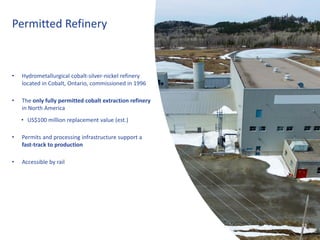 18
• Hydrometallurgical cobalt-silver-nickel refinery
located in Cobalt, Ontario, commissioned in 1996
• The only fully permitted cobalt extraction refinery
in North America
• US$100 million replacement value (est.)
• Permits and processing infrastructure support a
fast-track to production
• Accessible by rail
Permitted Refinery
18
 