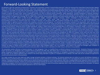 2
All statements, other than statements of historical fact, contained in this presentation constitute “forward-looking statements” within the meaning of the United States Private Securities Litigation
Reform Act of 1995, and “forward-looking information” under similar Canadian legislation and are based on the reasonable expectations, estimates and projections of the First Cobalt Corp. (the
“Company” or “First Cobalt”) as of the date of this presentation. Forward-looking statements and forward-looking information include, without limitation, possible events, trends and opportunities
and statements with respect to possible events, trends and opportunities, including with respect to, among other things, the state of the cobalt market, global market conditions, the ability of the
Company to identify and acquire assets, results of exploration activities, the nature of potential business acquisitions, capital expenditures, successful development of potential acquisitions,
currency fluctuations, government policy and regulation, geopolitical uncertainty and environmental regulation. In particular, forward-looking information included in this presentation includes,
without limitation, the opportunity to leverage the First Cobalt refinery. Generally, forward-looking statements and forward-looking information can be identified by the use of forward-looking
terminology such as “plans”, “expects” or “does not expect”, “is expected”, “budget”, “scheduled”, “estimates”, “forecasts”, “intends”, “anticipates” or “does not anticipate”, or “believes”, or
variations of such words and phrases or state that certain actions, events or results “may”, “could”, “would”, “might” or “will be taken”, “occur” or “be achieved”. Forward-looking statements and
forward-looking information are necessarily based upon a number of estimates and assumptions that, while considered reasonable by the Company as of the date of such statements, are
inherently subject to significant business, economic and competitive uncertainties and contingencies. The estimates and assumptions contained in this presentation, which may prove to be
incorrect, include, but are not limited to, the various assumptions of the Company set forth herein. Known and unknown factors could cause actual results to differ materially from those projected
in the forward-looking statements and forward-looking information. Such factors include, but are not limited to fluctuations in the supply and demand for cobalt, changes in competitive pressures,
including pricing pressures, timing and amount of capital expenditures, changes in capital markets and corresponding effects on the Company’s investments, changes in currency and exchange
rates, unexpected geological or environmental conditions, changes in and the effects of, government legislation, taxation, controls and regulations and political or economic developments or civil
unrest in jurisdictions in which the Company carries on its business or expects to do business, success in retaining or recruiting officers and directors for the future success of the Company’s
business, officers and directors allocating their time to other ventures, success in obtaining any required additional financing to make target acquisition or develop an acquired business, employee
relations, and risks associated with obtaining any necessary licenses or permits. Many of these uncertainties and contingencies can affect the Company’s actual results and could cause actual
results to differ materially from those expressed or implied in any forward-looking statements and forward-looking information made by, or on behalf of, the Company. There can be no assurance
that forward-looking statements and forward-looking information will prove to be accurate, as actual results and future events could differ materially from those anticipated in such statements. All
of the forward-looking statements and forward-looking information made in this presentation are qualified by these cautionary statements. Although management of the Company has attempted
to identify important factors that could cause actual results to differ materially from those contained in forward-looking statements or forward-looking information, there may be other factors that
cause results not to be as anticipated, estimated or intended. There can be no assurance that such statements will prove to be accurate, as actual results and future events could differ materially
from those anticipated in such statements. Accordingly, readers should not place undue reliance on forward-looking statements and forward-looking information. The Company does not undertake
to update any forward-looking statements or forward-looking information that are incorporated by reference herein, except in accordance with applicable securities laws. Timelines used in this
presentation are for the purpose of aiding management in the planning and implementation of the project, and are not based on a detailed assessment of project requirements. Consequently, the
timelines are subject to material revision based on when technical reports and/or feasibility studies, if any, are completed. Future phases of the project are contingent upon completion of
preceding phases. Nothing in this presentation should be construed as either an offer to sell or a solicitation of an offer to buy or sell shares in any jurisdiction.
This presentation contains references to historical estimates. Dr. Frank Santaguida, P. Geo., is a Qualified Person as defined by National Instrument 43-101 - Standards of Disclosure for Mineral
Project (“NI 43-101”). Dr. Santaguida is also a Competent Person (as defined in the JORC Code, 2012 edition) who is a practicing member of the Association of Professional Geologists of Ontario
(being a ‘Recognised Professional Organisation’ for the purposes of the Australian Securities Exchange Listing Rules). Dr. Santaguida is employed on a full-time basis as Vice President, Exploration
for First Cobalt. He has sufficient experience that is relevant to the activity being undertaken to qualify as a Competent Person as defined in the JORC Code and has reviewed and approved the
scientific and technical content in this presentation.
First Cobalt considers the Iron Creek cobalt and copper tonnage and grade estimates as historical estimates. The historical estimate does not conform to current CIM Definition Standards on
Mineral Resources and Mineral Reserves as outlined in NI 43-101 and have not been conformed to current CIM Definition Standards. FCC is not treating the historical estimates as current mineral
resources. A qualified person has not done sufficient work to classify the historical estimates as current mineral resources. More work, including drilling, will be required to conform the estimates
to current CIM Definition Standards. Investors are cautioned that the historical estimates do not mean or imply that economic deposits exist on the Iron Creek Property. FCC has not undertaken any
independent investigation of the historical estimates nor has it independently analyzed the results of the previous exploration work in order to verify the accuracy of the information. FCC believes
that the historical estimates are relevant to guide exploration on the Iron Creek Property.
Forward-Looking Statement
TSX.V: FCC ASX: FCC
OTCQX:FTSSF
 