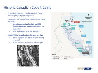 22
Historic Canadian Cobalt Camp
• First Cobalt controls 45% of the Cobalt Camp,
including 50 past producing mines
• Historically the most prolific cobalt mining camp
in Canada
• 50 million pounds of cobalt and 600
million ounces of silver mined over a 60-
year period
• Peak production from 1919 to 1931
• Limited historic exploration, focused on silver
• Never explored for cobalt or bulk mining
potential
• Shallow mining, typically < 200m depth
 
