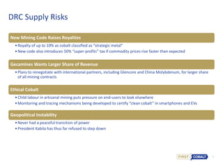 7
DRC Supply Risks
New Mining Code Raises Royalties
•Royalty of up to 10% as cobalt classified as “strategic metal”
•New code also introduces 50% “super-profits” tax if commodity prices rise faster than expected
Gecamines Wants Larger Share of Revenue
•Plans to renegotiate with international partners, including Glencore and China Molybdenum, for larger share
of all mining contracts
Ethical Cobalt
•Child labour in artisanal mining puts pressure on end-users to look elsewhere
•Monitoring and tracing mechanisms being developed to certify “clean cobalt” in smartphones and EVs
Geopolitical Instability
•Never had a peaceful transition of power
•President Kabila has thus far refused to step down
 
