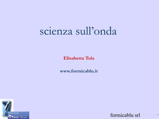 scienza sull’onda

     Elisabetta Tola

    www.formicablu.it




                        formicablu srl
 