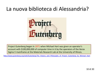 La nuova biblioteca di Alessandria?




     Project Gutenberg began in 1971 when Michael Hart was given an operator's
     account with $100,000,000 of computer time in it by the operators of the Xerox
     Sigma V mainframe at the Materials Research Lab at the University of Illinois.
http://www.gutenberg.org/wiki/Gutenberg:The_History_and_Philosophy_of_Project_Gutenberg_by_Michael_Hart




                                                                                                  10 di 30
 