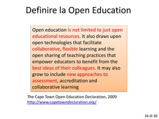 Definire la Open Education
  Open education is not limited to just open
  educational resources. It also draws upon
  open technologies that facilitate
  collaborative, flexible learning and the
  open sharing of teaching practices that
  empower educators to benefit from the
  best ideas of their colleagues. It may also
  grow to include new approaches to
  assessment, accreditation and
  collaborative learning
The Cape Town Open Education Declaration, 2009
http://www.capetowndeclaration.org/


                                                 16 di 30
 