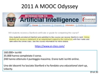 2011 A MOOC Odyssey




                            https://www.ai-class.com/

160.000+ iscritti
35.000 hanno completato il corso.
248 hanno ottenuto il punteggio massimo. Erano tutti iscritti online.

Uno dei docenti ha lasciato Stanford e ha fondato una educational start-up,
Udacity.
                                                                              19 di 30
 