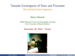 Towards Convergence of Data and Processes
The Artifact-Centric Approach
Marco Montali
KRDB Research Centre for Knowledge and Data
Free University of Bozen-Bolzano
December 20, 2012 - Trento
Marco Montali Towards Convergence of Data and Processes December 20, 2012 1 / 45
 