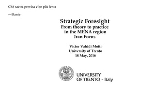 Strategic Foresight
From theory to practice
in the MENA region
Iran Focus
Victor Vahidi Motti
University of Trento
18 May, 2016
Ché saetta previsa vien più lenta
---Dante
 