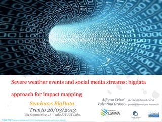 Seminars BigData
Trento 26/03/2013
Via Sommarive, 18 – sala EIT ICT Labs.
Alfonso Crisci - a.crisci@ibimet.cnr.it
Valentina Grasso - grasso@lamma.rete.toscana.it
Image:http://www.greenbookblog.org/2012/03/21/big-data-opportunity-or-threat-for-market-research/
Severe weather events and social media streams: bigdata
approach for impact mapping
 